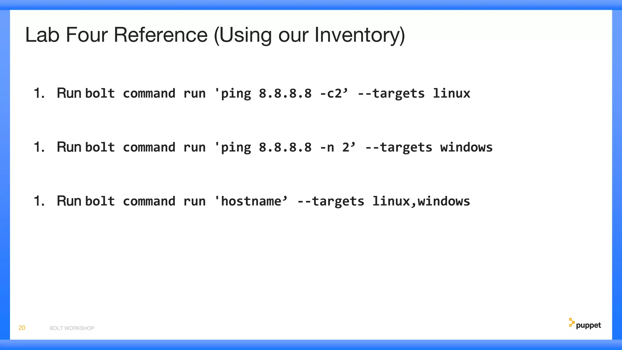 Lab Four Reference (Using our Inventory)
1. Run bolt command run 'ping 8.8.8.8 -c2’ --targets linux
1. Run bolt command run 'ping 8.8.8.8 -n 2’ --targets windows
1. Run bolt command run 'hostname’ --targets linux,windows
BOLT WORKSHOP20
 
