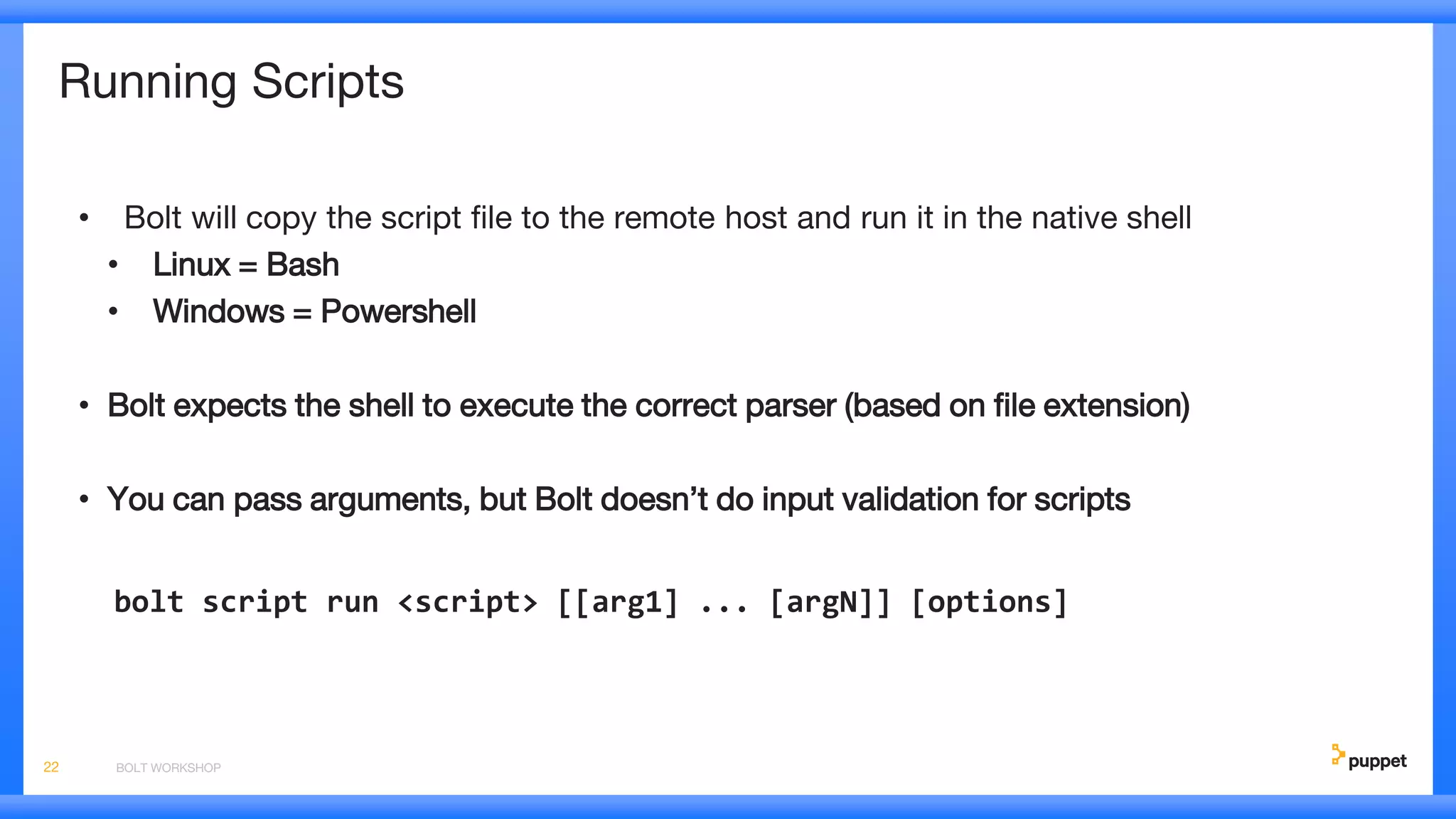 Running Scripts
• Bolt will copy the script file to the remote host and run it in the native shell
• Linux = Bash
• Windows = Powershell
• Bolt expects the shell to execute the correct parser (based on file extension)
• You can pass arguments, but Bolt doesn’t do input validation for scripts
bolt script run <script> [[arg1] ... [argN]] [options]
BOLT WORKSHOP22
 