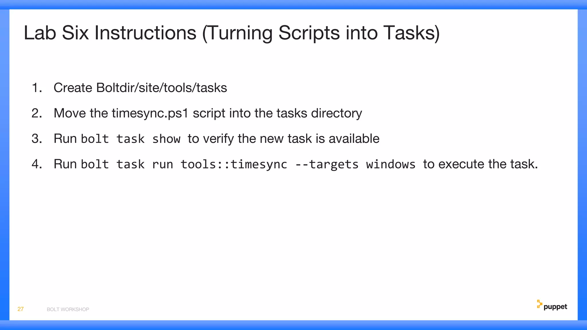 Lab Six Instructions (Turning Scripts into Tasks)
1. Create Boltdir/site/tools/tasks
2. Move the timesync.ps1 script into the tasks directory
3. Run bolt task show to verify the new task is available
4. Run bolt task run tools::timesync --targets windows to execute the task.
BOLT WORKSHOP27
 