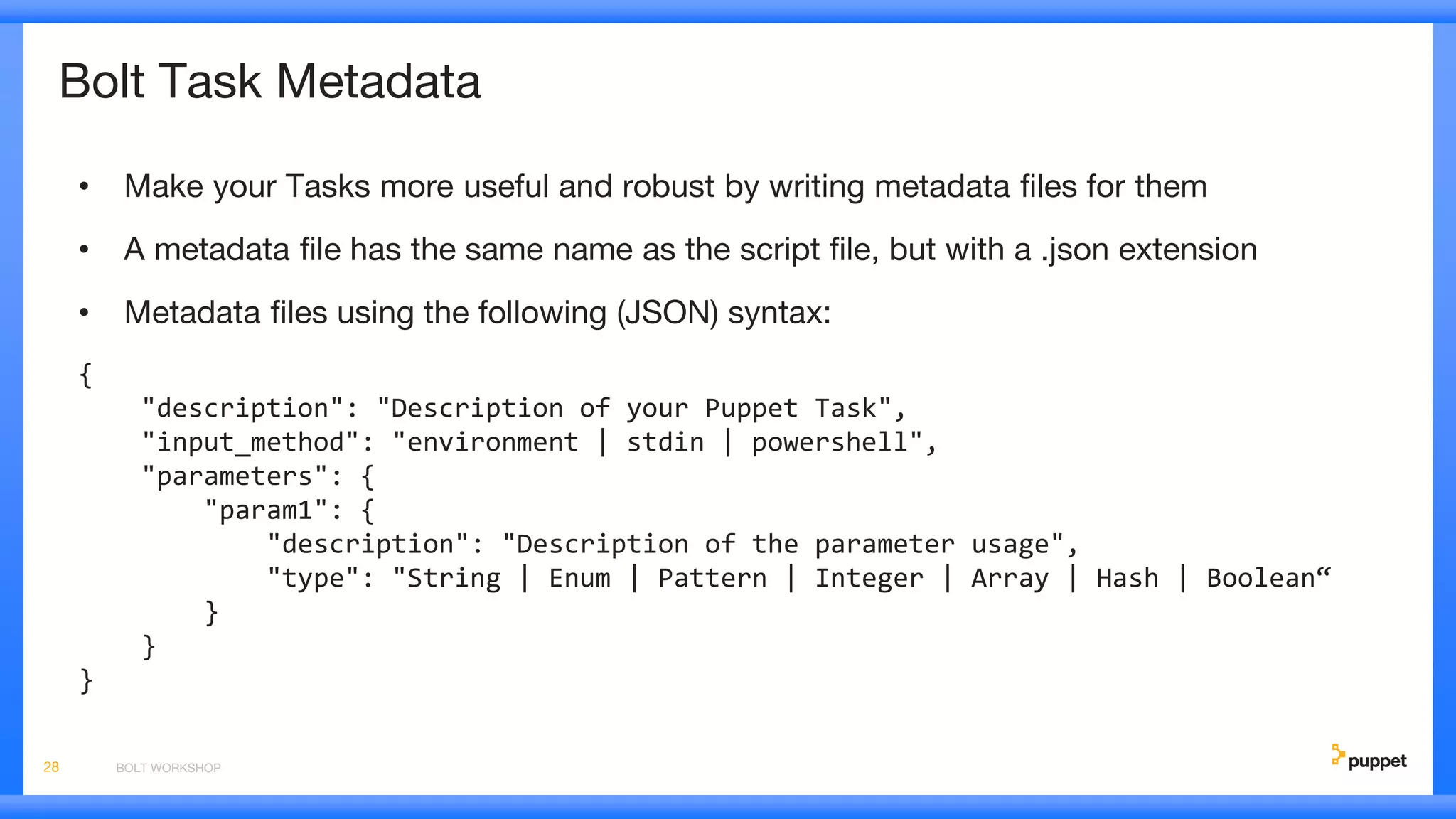 Bolt Task Metadata
• Make your Tasks more useful and robust by writing metadata files for them
• A metadata file has the same name as the script file, but with a .json extension
• Metadata files using the following (JSON) syntax:
{
"description": "Description of your Puppet Task",
"input_method": "environment | stdin | powershell",
"parameters": {
"param1": {
"description": "Description of the parameter usage",
"type": "String | Enum | Pattern | Integer | Array | Hash | Boolean“
}
}
}
BOLT WORKSHOP28
 