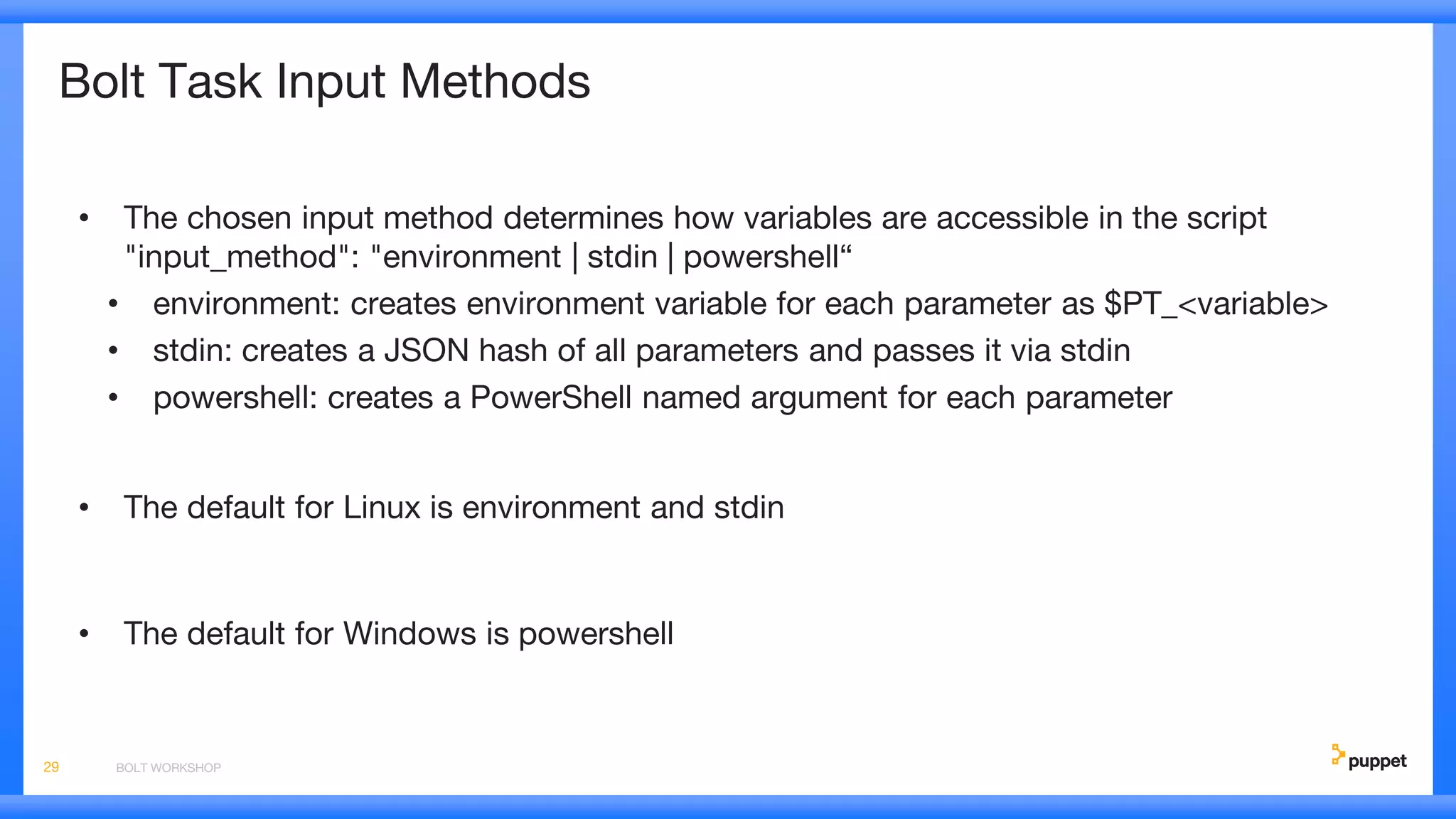 Bolt Task Input Methods
• The chosen input method determines how variables are accessible in the script
"input_method": "environment | stdin | powershell“
• environment: creates environment variable for each parameter as $PT_<variable>
• stdin: creates a JSON hash of all parameters and passes it via stdin
• powershell: creates a PowerShell named argument for each parameter
• The default for Linux is environment and stdin
• The default for Windows is powershell
BOLT WORKSHOP29
 