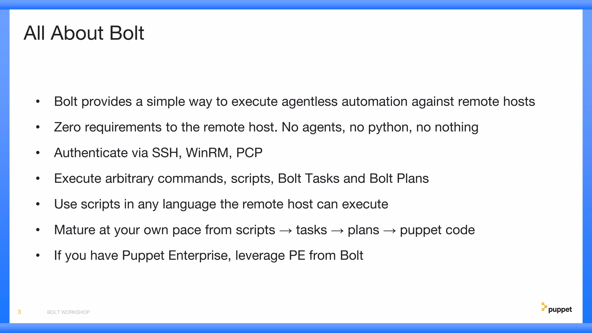 All About Bolt
• Bolt provides a simple way to execute agentless automation against remote hosts
• Zero requirements to the remote host. No agents, no python, no nothing
• Authenticate via SSH, WinRM, PCP
• Execute arbitrary commands, scripts, Bolt Tasks and Bolt Plans
• Use scripts in any language the remote host can execute
• Mature at your own pace from scripts → tasks → plans → puppet code
• If you have Puppet Enterprise, leverage PE from Bolt
BOLT WORKSHOP3
 
