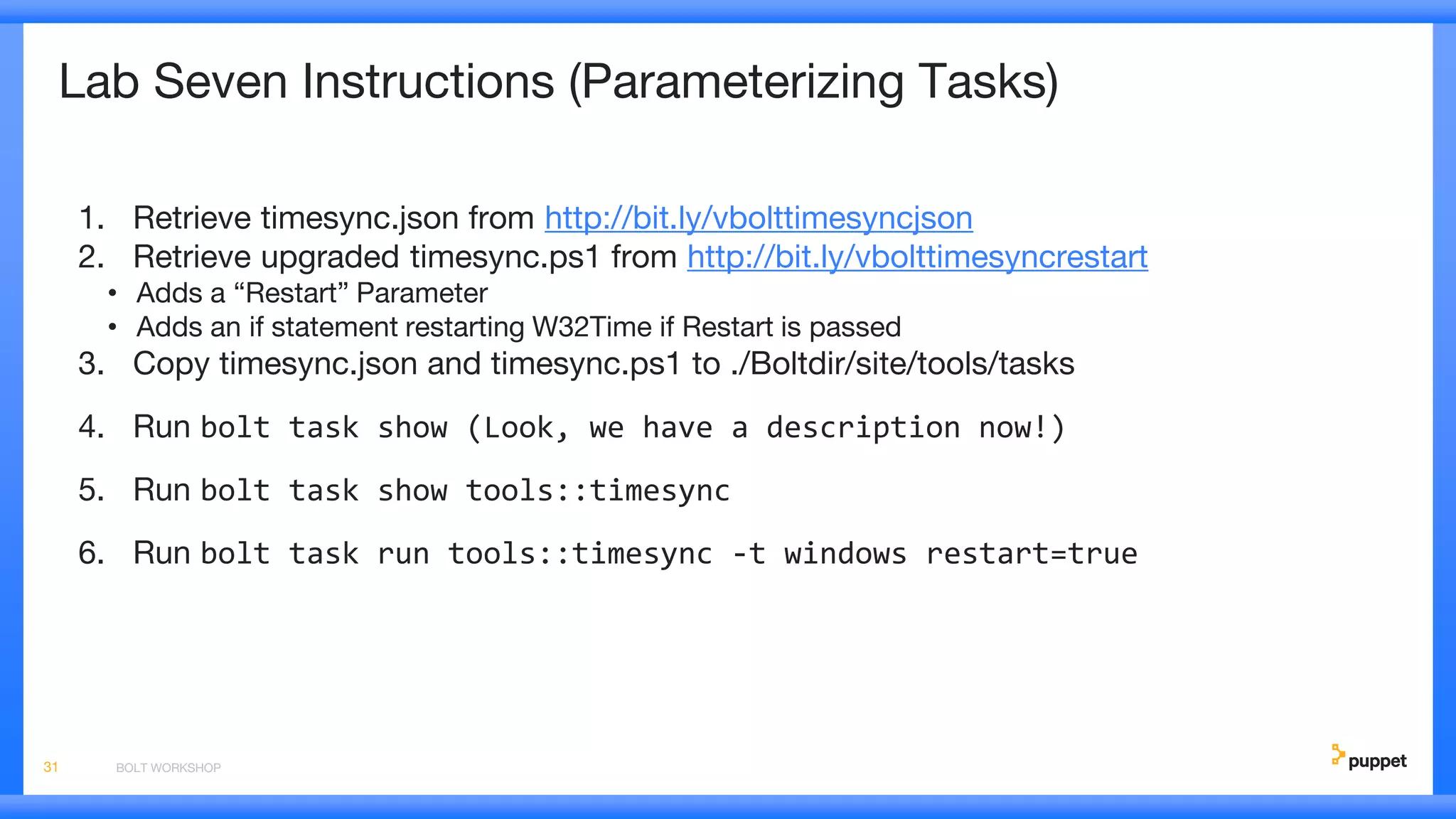 Lab Seven Instructions (Parameterizing Tasks)
1. Retrieve timesync.json from http://bit.ly/vbolttimesyncjson
2. Retrieve upgraded timesync.ps1 from http://bit.ly/vbolttimesyncrestart
• Adds a “Restart” Parameter
• Adds an if statement restarting W32Time if Restart is passed
3. Copy timesync.json and timesync.ps1 to ./Boltdir/site/tools/tasks
4. Run bolt task show (Look, we have a description now!)
5. Run bolt task show tools::timesync
6. Run bolt task run tools::timesync -t windows restart=true
BOLT WORKSHOP31
 