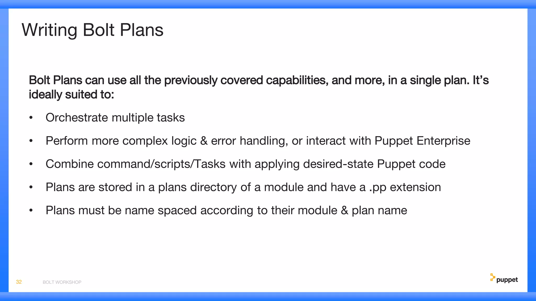 Writing Bolt Plans
Bolt Plans can use all the previously covered capabilities, and more, in a single plan. It’s
ideally suited to:
• Orchestrate multiple tasks
• Perform more complex logic & error handling, or interact with Puppet Enterprise
• Combine command/scripts/Tasks with applying desired-state Puppet code
• Plans are stored in a plans directory of a module and have a .pp extension
• Plans must be name spaced according to their module & plan name
BOLT WORKSHOP32
 