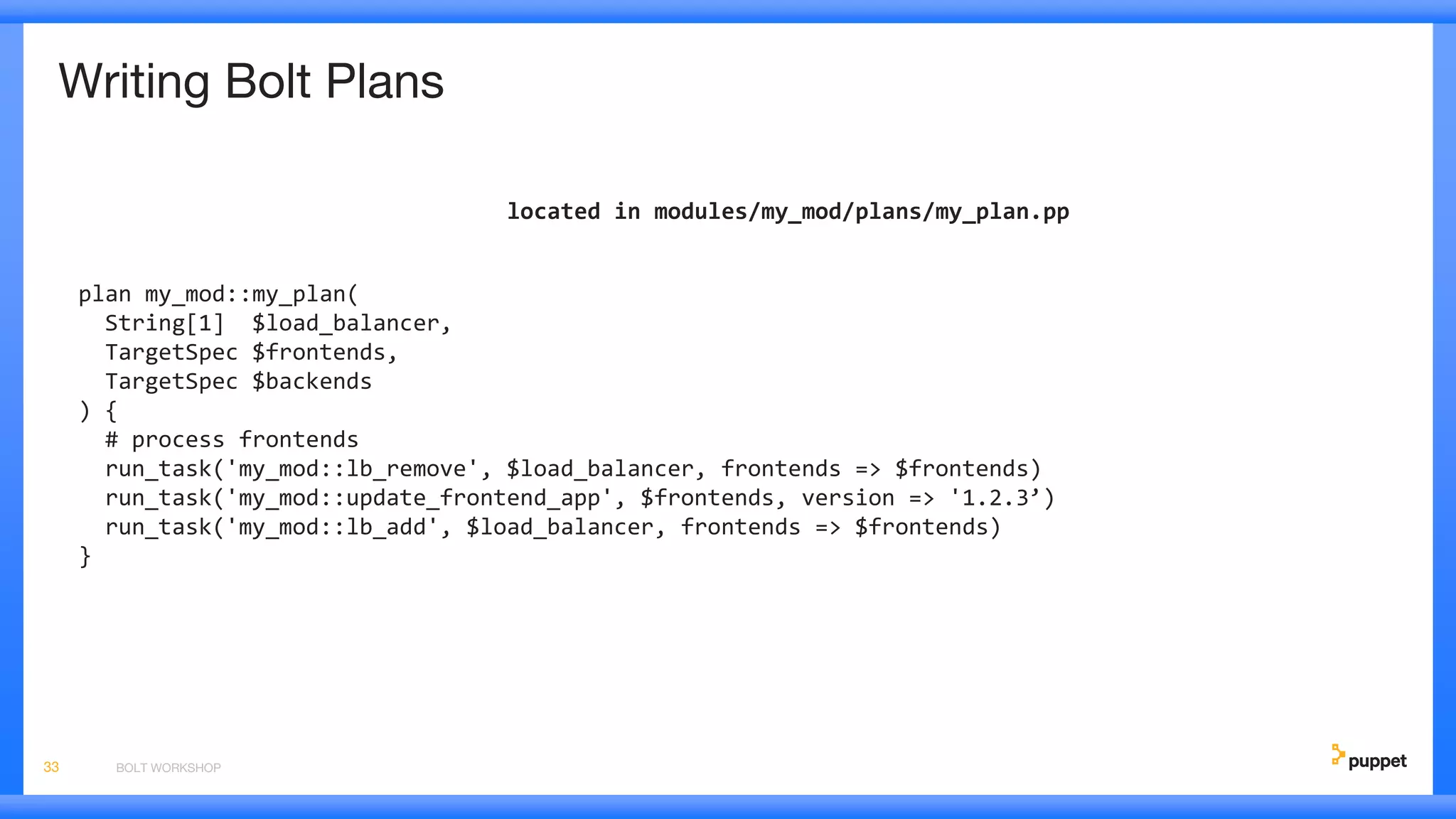Writing Bolt Plans
located in modules/my_mod/plans/my_plan.pp
plan my_mod::my_plan(
String[1] $load_balancer,
TargetSpec $frontends,
TargetSpec $backends
) {
# process frontends
run_task('my_mod::lb_remove', $load_balancer, frontends => $frontends)
run_task('my_mod::update_frontend_app', $frontends, version => '1.2.3’)
run_task('my_mod::lb_add', $load_balancer, frontends => $frontends)
}
BOLT WORKSHOP33
 