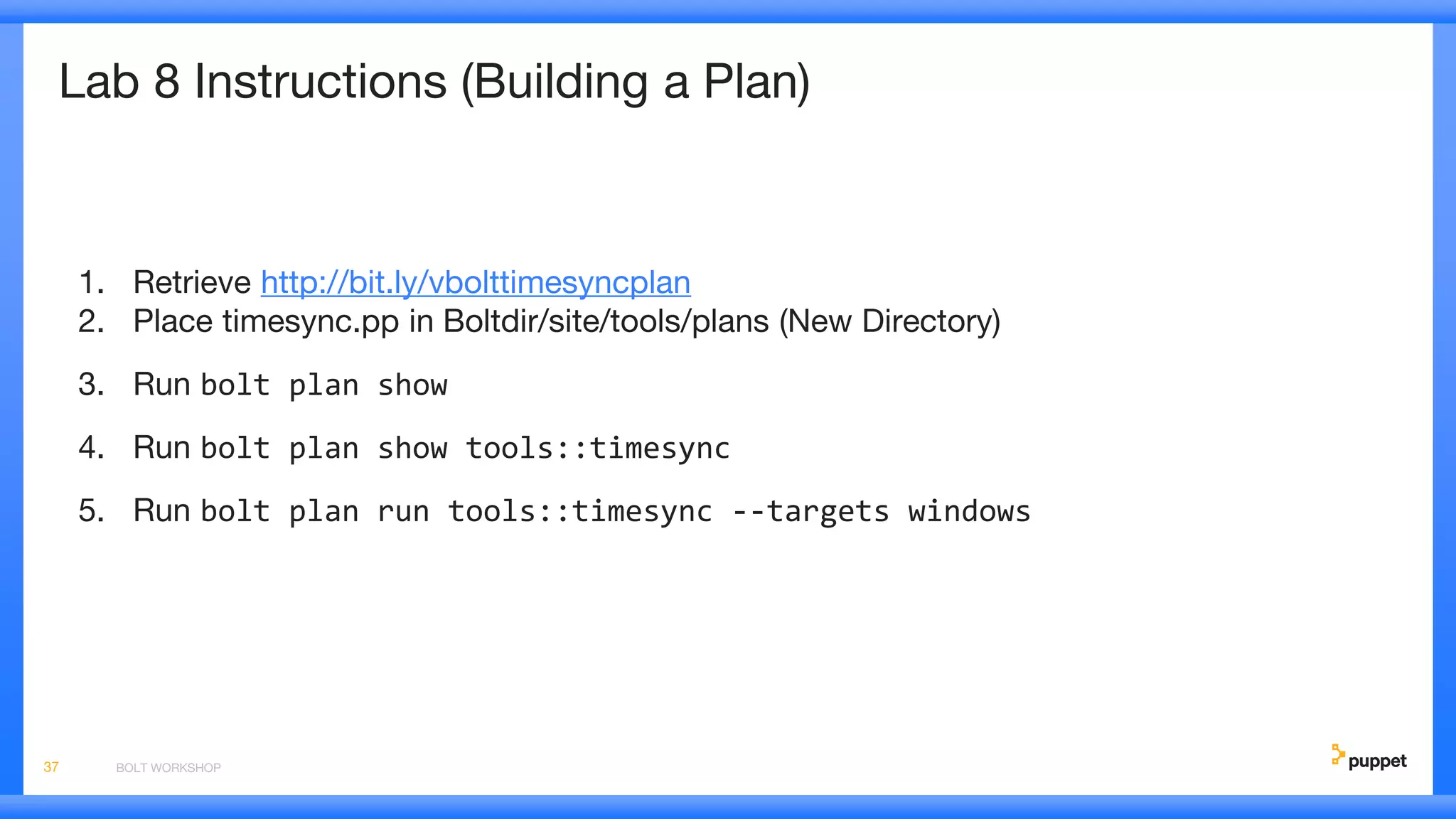 Lab 8 Instructions (Building a Plan)
1. Retrieve http://bit.ly/vbolttimesyncplan
2. Place timesync.pp in Boltdir/site/tools/plans (New Directory)
3. Run bolt plan show
4. Run bolt plan show tools::timesync
5. Run bolt plan run tools::timesync --targets windows
BOLT WORKSHOP37
 
