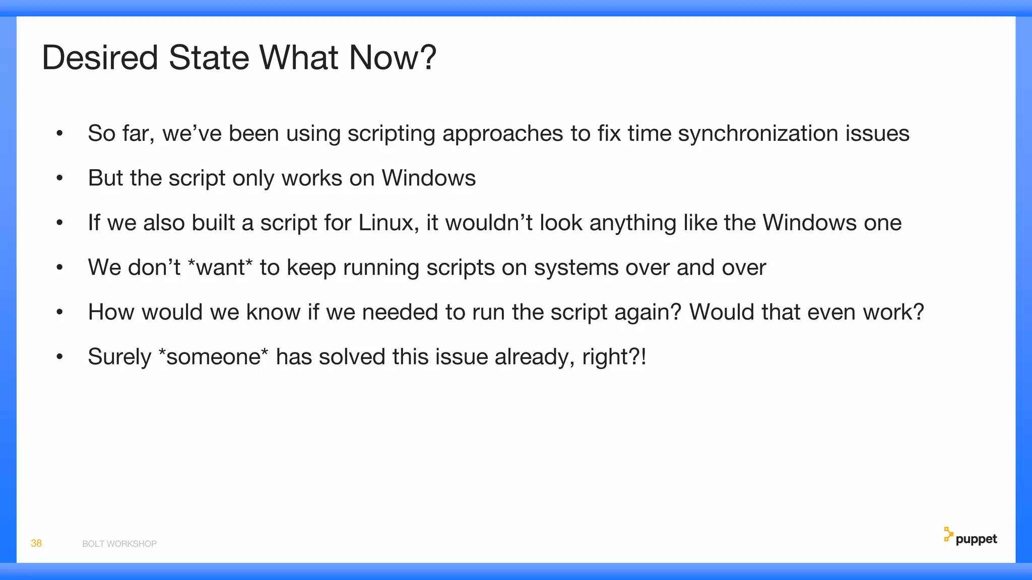 Desired State What Now?
• So far, we’ve been using scripting approaches to fix time synchronization issues
• But the script only works on Windows
• If we also built a script for Linux, it wouldn’t look anything like the Windows one
• We don’t *want* to keep running scripts on systems over and over
• How would we know if we needed to run the script again? Would that even work?
• Surely *someone* has solved this issue already, right?!
BOLT WORKSHOP38
 