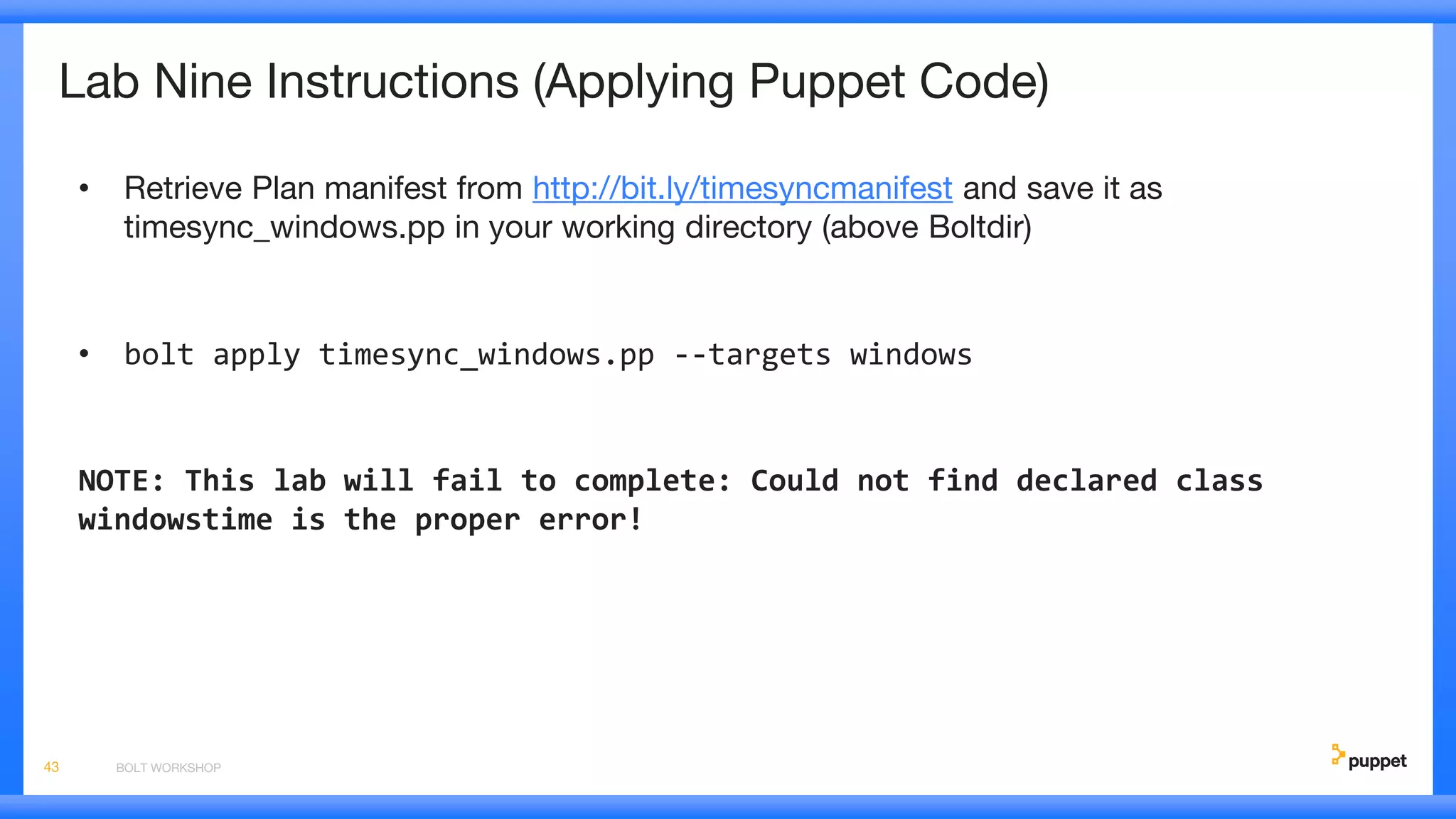 Lab Nine Instructions (Applying Puppet Code)
• Retrieve Plan manifest from http://bit.ly/timesyncmanifest and save it as
timesync_windows.pp in your working directory (above Boltdir)
• bolt apply timesync_windows.pp --targets windows
NOTE: This lab will fail to complete: Could not find declared class
windowstime is the proper error!
BOLT WORKSHOP43
 