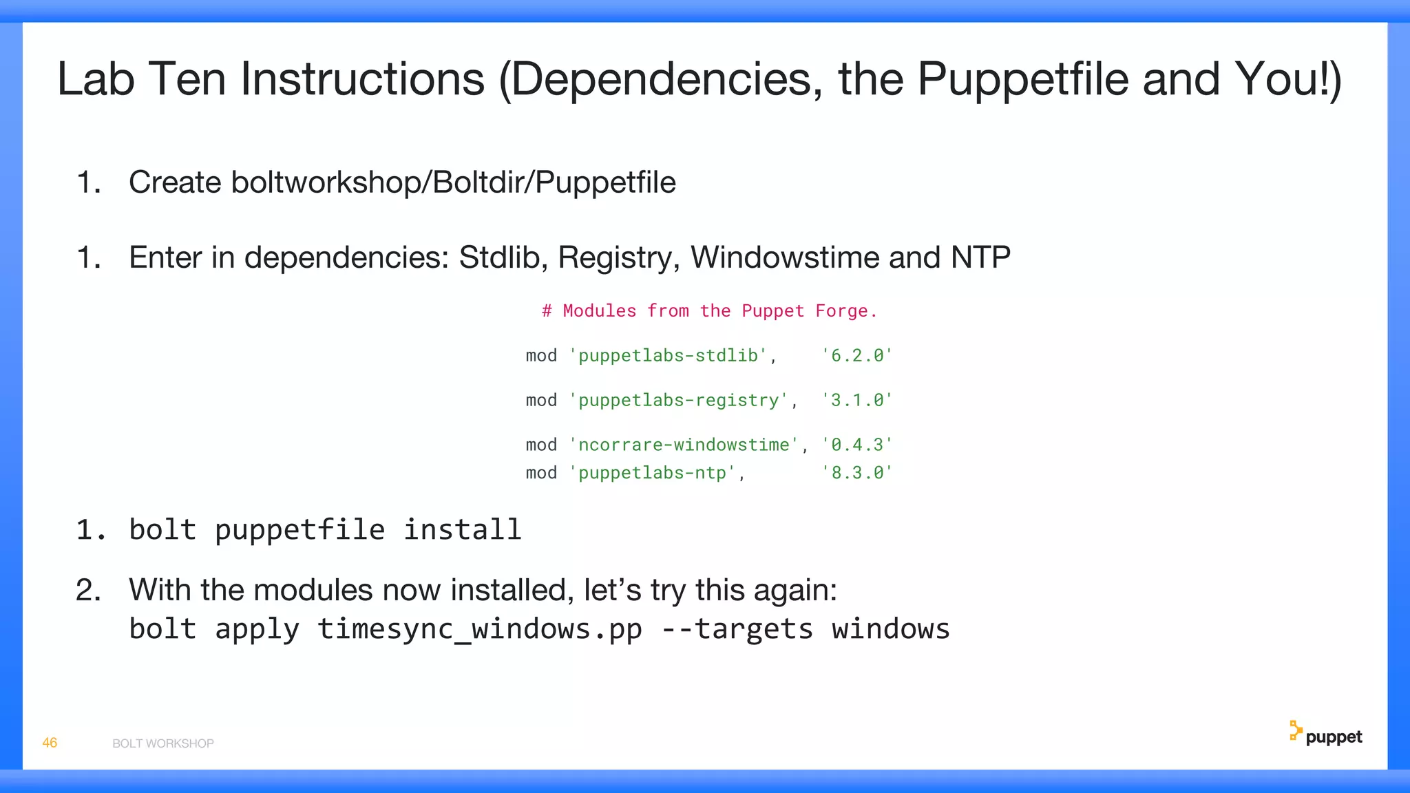Lab Ten Instructions (Dependencies, the Puppetfile and You!)
1. Create boltworkshop/Boltdir/Puppetfile
1. Enter in dependencies: Stdlib, Registry, Windowstime and NTP
# Modules from the Puppet Forge.
mod 'puppetlabs-stdlib', '6.2.0'
mod 'puppetlabs-registry', '3.1.0'
mod 'ncorrare-windowstime', '0.4.3'
mod 'puppetlabs-ntp', '8.3.0'
1. bolt puppetfile install
2. With the modules now installed, let’s try this again:
bolt apply timesync_windows.pp --targets windows
BOLT WORKSHOP46
 