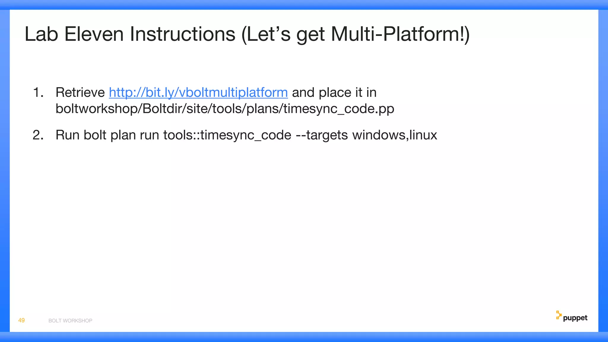 Lab Eleven Instructions (Let’s get Multi-Platform!)
1. Retrieve http://bit.ly/vboltmultiplatform and place it in
boltworkshop/Boltdir/site/tools/plans/timesync_code.pp
2. Run bolt plan run tools::timesync_code --targets windows,linux
BOLT WORKSHOP49
 
