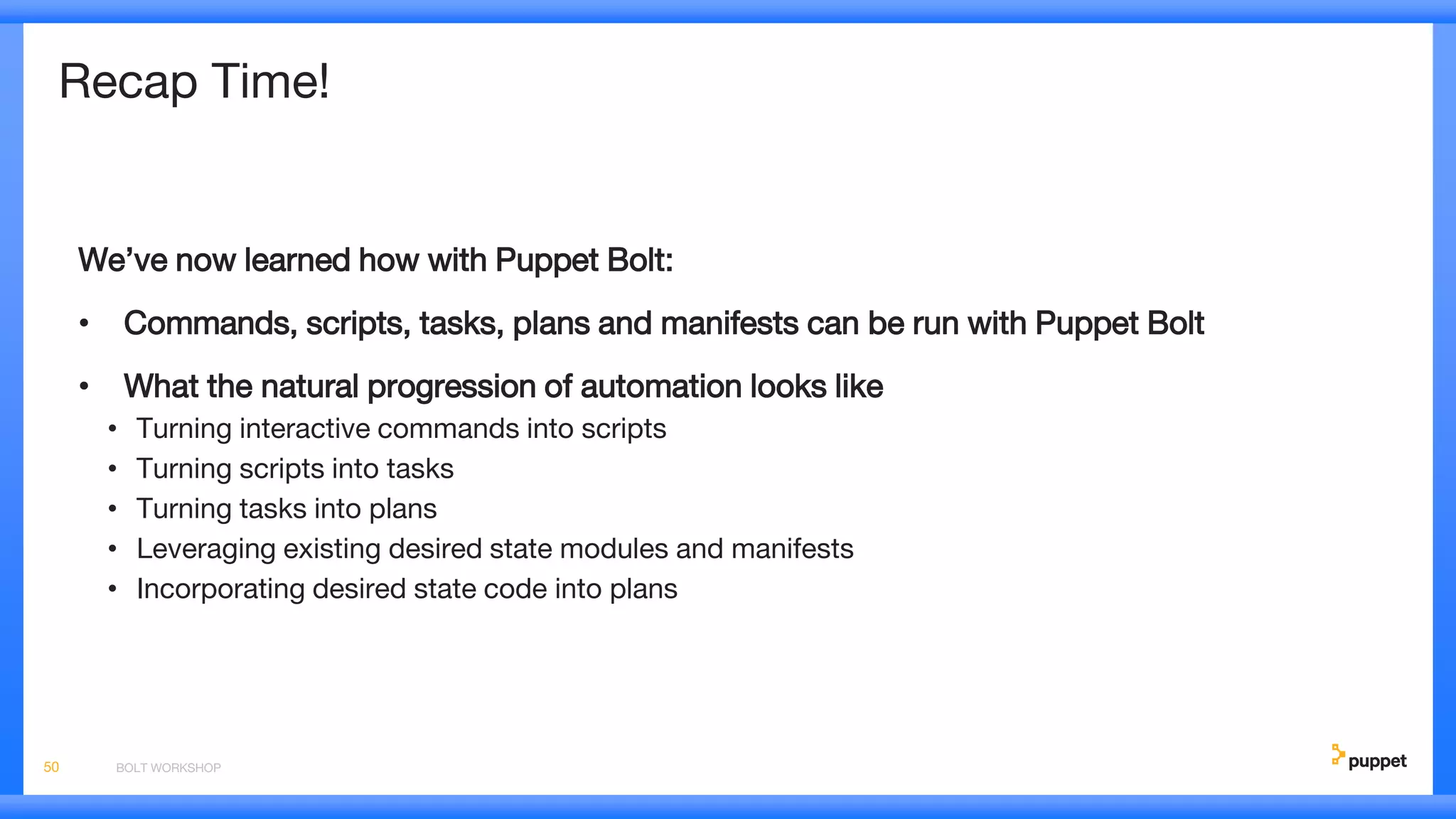 Recap Time!
We’ve now learned how with Puppet Bolt:
• Commands, scripts, tasks, plans and manifests can be run with Puppet Bolt
• What the natural progression of automation looks like
• Turning interactive commands into scripts
• Turning scripts into tasks
• Turning tasks into plans
• Leveraging existing desired state modules and manifests
• Incorporating desired state code into plans
BOLT WORKSHOP50
 