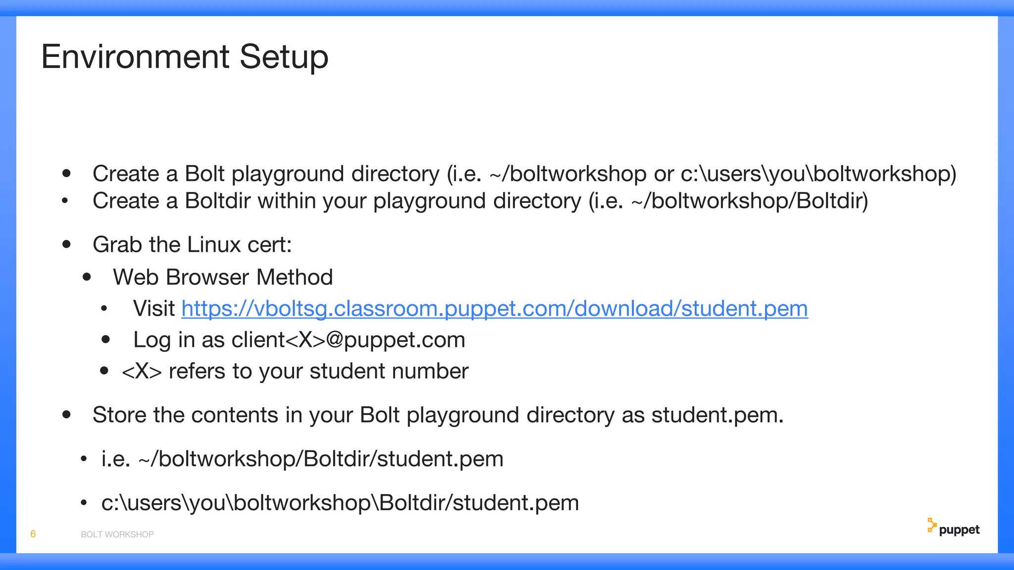 Environment Setup
• Create a Bolt playground directory (i.e. ~/boltworkshop or c:usersyouboltworkshop)
• Create a Boltdir within your playground directory (i.e. ~/boltworkshop/Boltdir)
• Grab the Linux cert:
• Web Browser Method
• Visit https://vboltsg.classroom.puppet.com/download/student.pem
• Log in as client<X>@puppet.com
• <X> refers to your student number
• Store the contents in your Bolt playground directory as student.pem.
• i.e. ~/boltworkshop/Boltdir/student.pem
• c:usersyouboltworkshopBoltdir/student.pem
BOLT WORKSHOP6
 