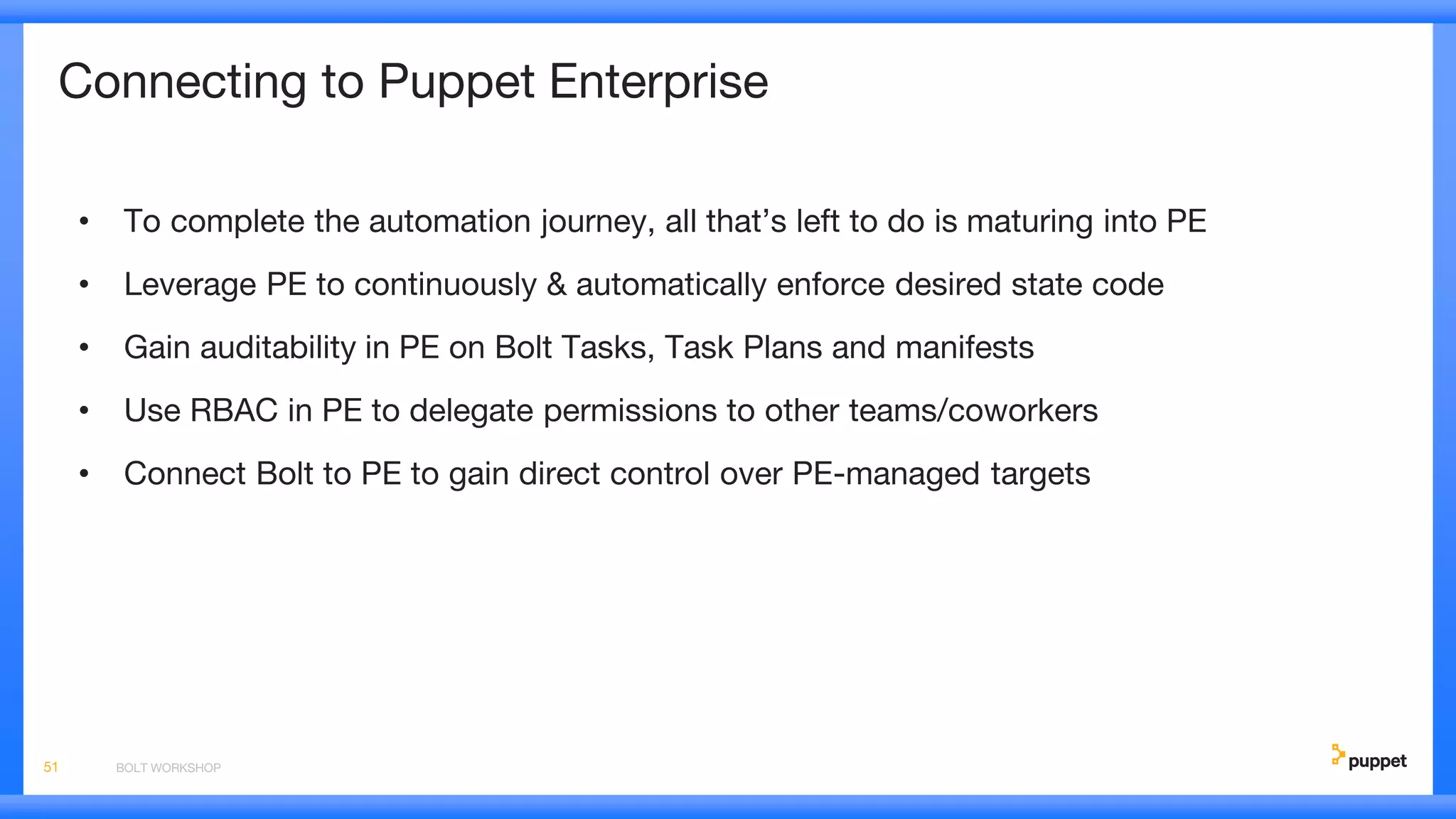 Connecting to Puppet Enterprise
• To complete the automation journey, all that’s left to do is maturing into PE
• Leverage PE to continuously & automatically enforce desired state code
• Gain auditability in PE on Bolt Tasks, Task Plans and manifests
• Use RBAC in PE to delegate permissions to other teams/coworkers
• Connect Bolt to PE to gain direct control over PE-managed targets
BOLT WORKSHOP51
 