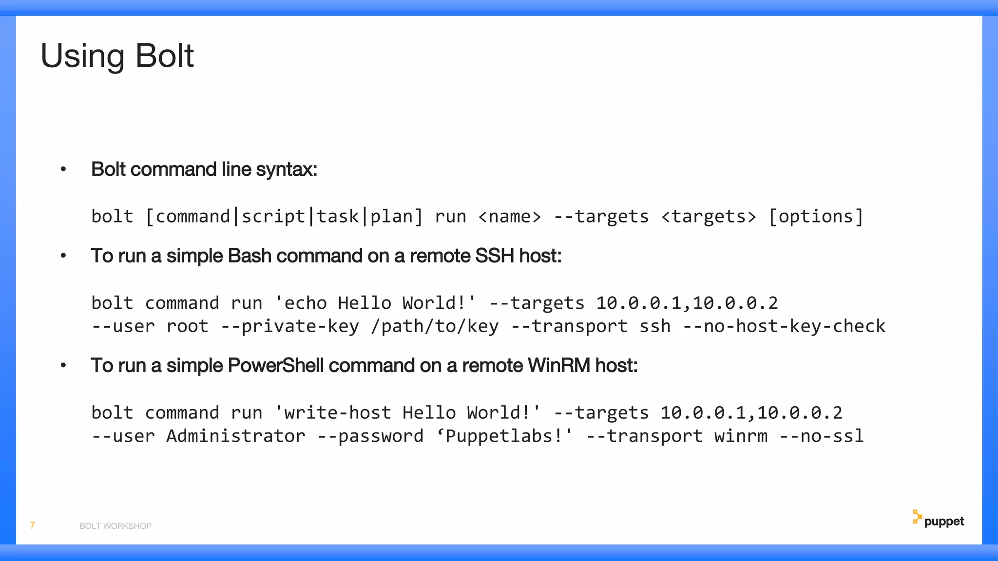 Using Bolt
• Bolt command line syntax:
bolt [command|script|task|plan] run <name> --targets <targets> [options]
• To run a simple Bash command on a remote SSH host:
bolt command run 'echo Hello World!' --targets 10.0.0.1,10.0.0.2
--user root --private-key /path/to/key --transport ssh --no-host-key-check
• To run a simple PowerShell command on a remote WinRM host:
bolt command run 'write-host Hello World!' --targets 10.0.0.1,10.0.0.2
--user Administrator --password ‘Puppetlabs!' --transport winrm --no-ssl
BOLT WORKSHOP7
 