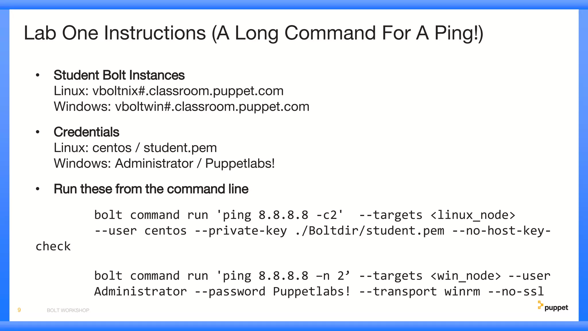 Lab One Instructions (A Long Command For A Ping!)
• Student Bolt Instances
Linux: vboltnix#.classroom.puppet.com
Windows: vboltwin#.classroom.puppet.com
• Credentials
Linux: centos / student.pem
Windows: Administrator / Puppetlabs!
• Run these from the command line
bolt command run 'ping 8.8.8.8 -c2' --targets <linux_node>
--user centos --private-key ./Boltdir/student.pem --no-host-key-
check
bolt command run 'ping 8.8.8.8 –n 2’ --targets <win_node> --user
Administrator --password Puppetlabs! --transport winrm --no-ssl
BOLT WORKSHOP9
 