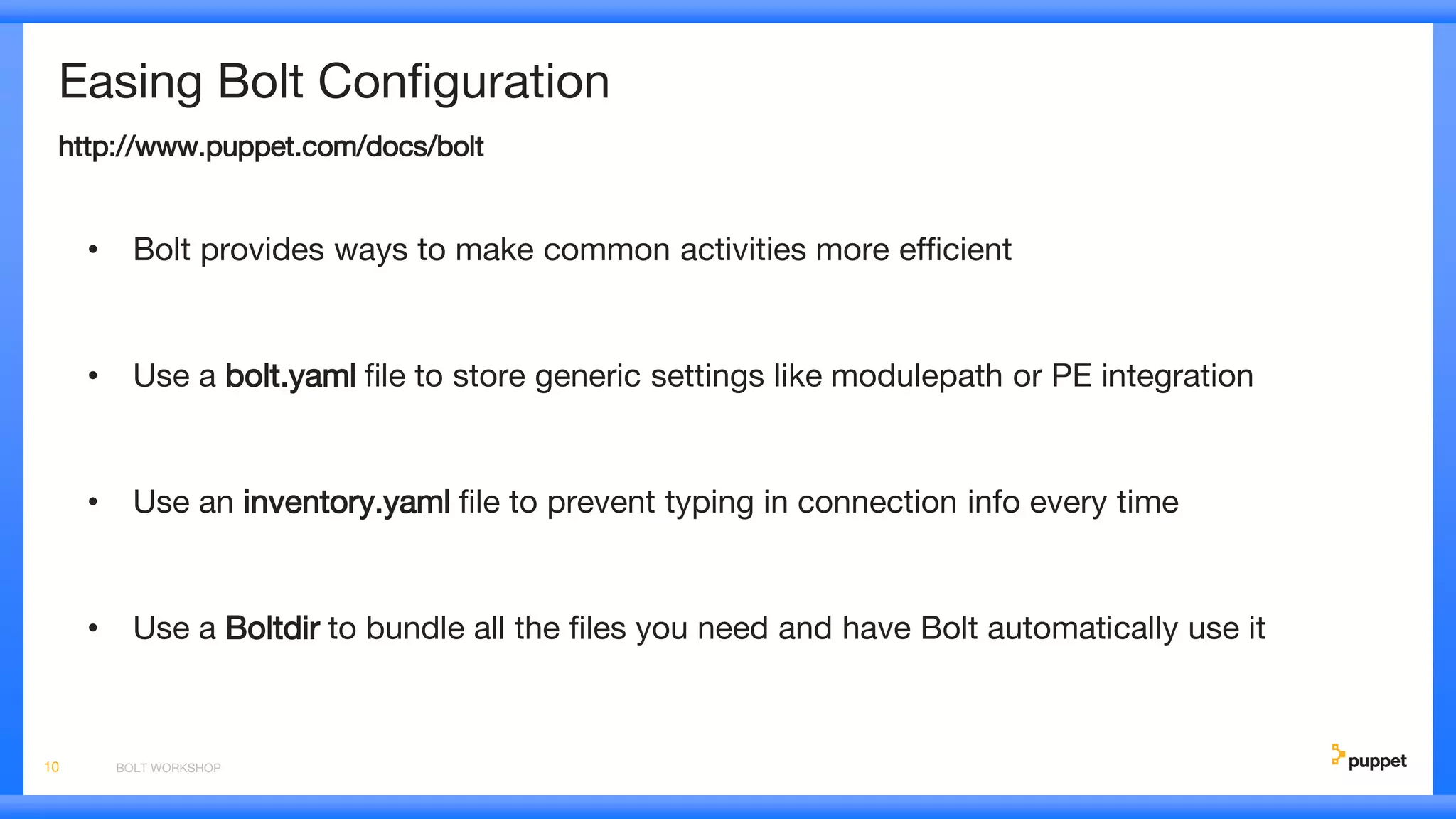 Easing Bolt Configuration
http://www.puppet.com/docs/bolt
• Bolt provides ways to make common activities more efficient
• Use a bolt.yaml file to store generic settings like modulepath or PE integration
• Use an inventory.yaml file to prevent typing in connection info every time
• Use a Boltdir to bundle all the files you need and have Bolt automatically use it
BOLT WORKSHOP10
 