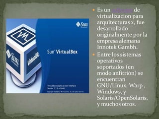 Es un software de virtualizacion para arquitecturas x, fue desarrollado originalmente por la empresa alemana Innotek Gambh.Entre los sistemas operativos soportados (en modo anfitrión) se encuentran GNU/Linux, Warp, Windows, y Solaris/OpenSolaris, y muchos otros.