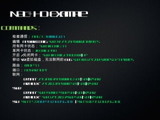 NAT+HO Example Commands ： 检查通信： ping –c3  www.g.cn 编辑  network config:  sudo vi /etc/network/interfaces 所有网卡状态： sudo ifconfig –a 某网卡状态： ifconfig eth0 开启 / 关闭网卡： sudo ifconfig eth0 down | up 移动 vdi 虚拟磁盘，无法联网的 bug:  sudo rm /etc/udev/rules.d/*-net.rules 路由： route –n 端口： netstart –lnpt 联网： debian -  /etc/init.d/networking stop | start | restart archlinux -  /etc/rc.d/network stop | start | restart sshd:  debian -  sudo service sshd start | stop | restart archlinux –  sudo /etc/rc.d/sshd start | stop | restart ssh:  ssh –p 22  [email_address]   |  ssh –l cfd 192.168.56.101 