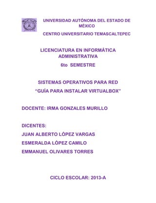 UNIVERSIDAD AUTÓNOMA DEL ESTADO DE
                     MÉXICO
       CENTRO UNIVERSITARIO TEMASCALTEPEC



      LICENCIATURA EN INFORMÁTICA
             ADMINISTRATIVA
               6to SEMESTRE


     SISTEMAS OPERATIVOS PARA RED
    “GUÍA PARA INSTALAR VIRTUALBOX”


DOCENTE: IRMA GONZALES MURILLO


DICENTES:
JUAN ALBERTO LÓPEZ VARGAS
ESMERALDA LÓPEZ CAMILO
EMMANUEL OLIVARES TORRES




            CICLO ESCOLAR: 2013-A
 