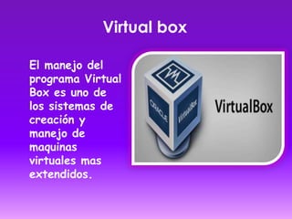 Virtual box
El manejo del
programa Virtual
Box es uno de
los sistemas de
creación y
manejo de
maquinas
virtuales mas
extendidos.
 