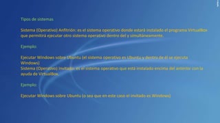Tipos de sistemas
Sistema (Operativo) Anfitrión: es el sistema operativo donde estará instalado el programa VirtualBox
que permitirá ejecutar otro sistema operativo dentro del y simultáneamente.
Ejemplo:
Ejecutar Windows sobre Ubuntu (el sistema operativo es Ubuntu y dentro de él se ejecuta
Windows)
Sistema (Operativo) Invitado: es el sistema operativo que está instalado encima del anterior con la
ayuda de VirtualBox.
Ejemplo:
Ejecutar Windows sobre Ubuntu (o sea que en este caso el invitado es Windows)
 