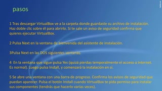 1 Tras descargar VirtualBox ve a la carpeta donde guardaste su archivo de instalación.
Haz doble clic sobre él para abrirlo. Si te sale un aviso de seguridad confirma que
quieres ejecutar VirtualBox.
2 Pulsa Next en la ventana de bienvenida del asistente de instalación.
3Pulsa Next en las DOS siguientes ventanas.
4 En la ventana que sigue pulsa Yes (quizá pierdas temporalmente el acceso a Internet.
Es normal). Luego pulsa Install, y comenzará la instalación en sí.
5 Se abre una ventana con una barra de progreso. Confirma los avisos de seguridad que
puedan aparecer. Pulsa el botón Install cuando VirtualBox te pida permiso para instalar
sus componentes (tendrás que hacerlo varias veces).
pasos
 