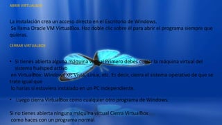 ABRIR VIRTUALBOX
La instalación crea un acceso directo en el Escritorio de Windows.
Se llama Oracle VM VirtualBox. Haz doble clic sobre él para abrir el programa siempre que
quieras.
CERRAR VIRTUALBOX
• Si tienes abierta alguna máquina virtual Primero debes cerrar la máquina virtual del
sistema huésped activo
en VirtualBox: Windows XP, Vista, Linux, etc. Es decir, cierra el sistema operativo de que se
trate igual que
lo harías si estuviera instalado en un PC independiente.
• Luego cierra VirtualBox como cualquier otro programa de Windows.
Si no tienes abierta ninguna máquina virtual Cierra VirtualBox
como haces con un programa normal.
 