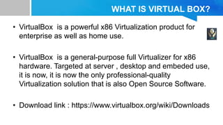 WHAT IS VIRTUAL BOX?
• VirtualBox is a powerful x86 Virtualization product for
enterprise as well as home use.
• VirtualBox is a general-purpose full Virtualizer for x86
hardware. Targeted at server , desktop and embeded use,
it is now, it is now the only professional-quality
Virtualization solution that is also Open Source Software.
• Download link : https://www.virtualbox.org/wiki/Downloads
 