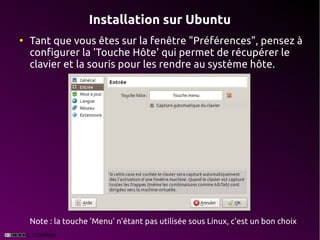 Installation sur Ubuntu
●
    Tant que vous êtes sur la fenêtre "Préférences", pensez à
    configurer la 'Touche Hôte' qui permet de récupérer le
    clavier et la souris pour les rendre au système hôte.




    Note : la touche 'Menu' n'étant pas utilisée sous Linux, c'est un bon choix
 