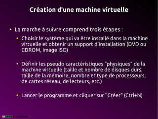Création d'une machine virtuelle

●
    La marche à suivre comprend trois étapes :
    ●
        Choisir le système qui va être installé dans la machine
        virtuelle et obtenir un support d'installation (DVD ou
        CDROM, image ISO)

    ●
        Définir les pseudo caractéristiques "physiques" de la
        machine virtuelle (taille et nombre de disques durs,
        taille de la mémoire, nombre et type de processeurs,
        de cartes réseau, de lecteurs, etc.)

    ●
        Lancer le programme et cliquer sur "Créer" (Ctrl+N)
 