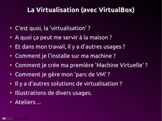 La Virtualisation (avec VirtualBox)

●
    C'est quoi, la 'virtualisation' ?
●
    A quoi ça peut me servir à la maison ?
●
    Et dans mon travail, il y a d'autres usages ?
●
    Comment je l'installe sur ma machine ?
●
    Comment je crée ma première 'Machine Virtuelle' ?
●
    Comment je gère mon 'parc de VM' ?
●
    Il y a d'autres solutions de virtualisation ?
●
    Illustrations de divers usages.
●
    Ateliers ...
 