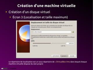 Création d'une machine virtuelle
●
    Création d'un disque virtuel
     ●
         Écran 3 (Localisation et taille maximum)




    Le répertoire de localisation est un sous répertoire de ~/VirtualBox Vms dans lequel chaque
    machine virtuelle dispose du sien propre
 