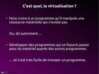 C'est quoi, la virtualisation ?

●
    Faire croire à un programme qu'il manipule une
    ressource matérielle qui n'existe pas.


    Ou, dit autrement …


●
    Développer des programmes qui se fassent passer
    pour du matériel auprès des autres programmes.


    … et il est très facile de tromper un programme.
 