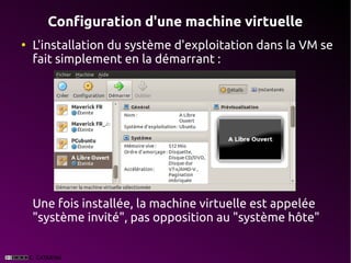 Configuration d'une machine virtuelle
●
    L'installation du système d'exploitation dans la VM se
    fait simplement en la démarrant :




    Une fois installée, la machine virtuelle est appelée
    "système invité", pas opposition au "système hôte"
 