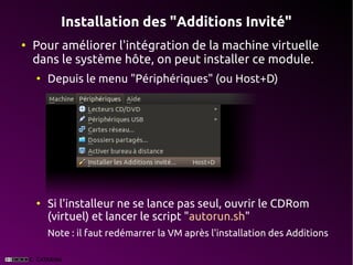 Installation des "Additions Invité"
●
    Pour améliorer l'intégration de la machine virtuelle
    dans le système hôte, on peut installer ce module.
    ●
        Depuis le menu "Périphériques" (ou Host+D)




    ●
        Si l'installeur ne se lance pas seul, ouvrir le CDRom
        (virtuel) et lancer le script "autorun.sh"
        Note : il faut redémarrer la VM après l'installation des Additions
 