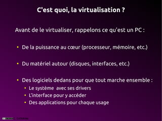 C'est quoi, la virtualisation ?


Avant de le virtualiser, rappelons ce qu'est un PC :

●
    De la puissance au cœur (processeur, mémoire, etc.)

●
    Du matériel autour (disques, interfaces, etc.)

●
    Des logiciels dedans pour que tout marche ensemble :
    ●
        Le système avec ses drivers
    ●
        L'interface pour y accéder
    ●
        Des applications pour chaque usage
 