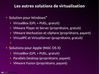 Les autres solutions de virtualisation

●
    Solution pour Windows®
    ●
        VirtualBox (GPL + PUEL, gratuit)
    ●
        VMware Player et Server (propriétaire, gratuit)
    ●
        VMware Worksation et vSphere (propriétaire, payant)
    ●
        VirtualPC et VirtualServer (propriétaire, gratuit)
    ●


●
    Solutions pour Apple (MAC OS X)
    ●
        VirtualBox (GPL + PUEL, gratuit)
    ●
        Parallels Desktop (propriétaire, payant)
    ●
        VMware Fusion (propriétaire, payant)
 