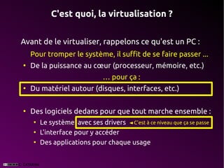 C'est quoi, la virtualisation ?


Avant de le virtualiser, rappelons ce qu'est un PC :
    Pour tromper le système, il suffit de se faire passer ...
●
    De la puissance au cœur (processeur, mémoire, etc.)
                                … pour ça :
●
    Du matériel autour (disques, interfaces, etc.)

●
    Des logiciels dedans pour que tout marche ensemble :
     ●
         Le système avec ses drivers ◄ C'est à ce niveau que ça se passe
     ●
         L'interface pour y accéder
     ●
         Des applications pour chaque usage
 
