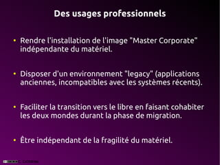 Des usages professionnels

●
    Rendre l'installation de l'image "Master Corporate"
    indépendante du matériel.


●
    Disposer d'un environnement "legacy" (applications
    anciennes, incompatibles avec les systèmes récents).


●
    Faciliter la transition vers le libre en faisant cohabiter
    les deux mondes durant la phase de migration.


●
    Être indépendant de la fragilité du matériel.
 