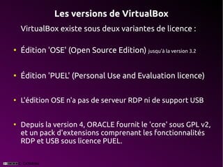 Les versions de VirtualBox
    VirtualBox existe sous deux variantes de licence :

●
    Édition 'OSE' (Open Source Edition) jusqu'à la version 3.2


●
    Édition 'PUEL' (Personal Use and Evaluation licence)

●
    L'édition OSE n'a pas de serveur RDP ni de support USB


●
    Depuis la version 4, ORACLE fournit le 'core' sous GPL v2,
    et un pack d'extensions comprenant les fonctionnalités
    RDP et USB sous licence PUEL.
 