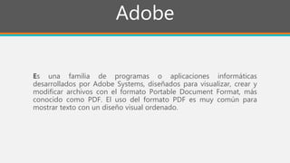Adobe
Es una familia de programas o aplicaciones informáticas
desarrollados por Adobe Systems, diseñados para visualizar, crear y
modificar archivos con el formato Portable Document Format, más
conocido como PDF. El uso del formato PDF es muy común para
mostrar texto con un diseño visual ordenado.
 