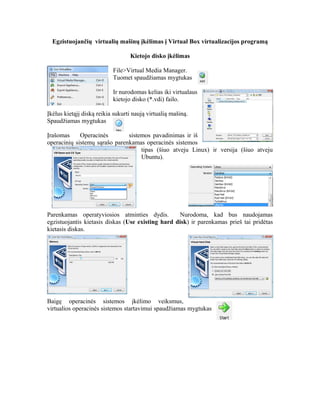 Egzistuojančių virtualių mašinų įkėlimas į Virtual Box virtualizacijos programą
Kietojo disko įkėlimas
File>Virtual Media Manager.
Tuomet spaudžiamas mygtukas
Ir nurodomas kelias iki virtualaus
kietojo disko (*.vdi) failo.
Įkėlus kietąjį diską reikia sukurti naują virtualią mašiną.
Spaudžiamas mygtukas
Įrašomas Operacinės sistemos pavadinimas ir iš
operacinių sistemų sąrašo parenkamas operacinės sistemos
tipas (šiuo atveju Linux) ir versija (šiuo atveju
Ubuntu).
Parenkamas operatyviosios atminties dydis. Nurodoma, kad bus naudojamas
egzistuojantis kietasis diskas (Use existing hard disk) ir parenkamas prieš tai pridėtas
kietasis diskas.
Baigę operacinės sistemos įkėlimo veiksmus,
virtualios operacinės sistemos startavimui spaudžiamas mygtukas
 