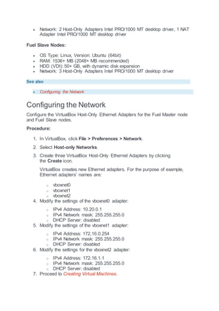  Network: 2 Host-Only Adapters Intel PRO/1000 MT desktop driver, 1 NAT
Adapter Intel PRO/1000 MT desktop driver
Fuel Slave Nodes:
 OS Type: Linux, Version: Ubuntu (64bit)
 RAM: 1536+ MB (2048+ MB recommended)
 HDD (VDI): 50+ GB, with dynamic disk expansion
 Network: 3 Host-Only Adapters Intel PRO/1000 MT desktop driver
See also
 Configuring the Network
Configuring the Network
Configure the VirtualBox Host-Only Ethernet Adapters for the Fuel Master node
and Fuel Slave nodes.
Procedure:
1. In VirtualBox, click File > Preferences > Network.
2. Select Host-only Networks.
3. Create three VirtualBox Host-Only Ethernet Adapters by clicking
the Create icon.
VirtualBox creates new Ethernet adapters. For the purpose of example,
Ethernet adapters’ names are:
o vboxnet0
o vboxnet1
o vboxnet2
4. Modify the settings of the vboxnet0 adapter:
o IPv4 Address: 10.20.0.1
o IPv4 Network mask: 255.255.255.0
o DHCP Server: disabled
5. Modify the settings of the vboxnet1 adapter:
o IPv4 Address: 172.16.0.254
o IPv4 Network mask: 255.255.255.0
o DHCP Server: disabled
6. Modify the settings for the vboxnet2 adapter:
o IPv4 Address: 172.16.1.1
o IPv4 Network mask: 255.255.255.0
o DHCP Server: disabled
7. Proceed to Creating Virtual Machines.
 