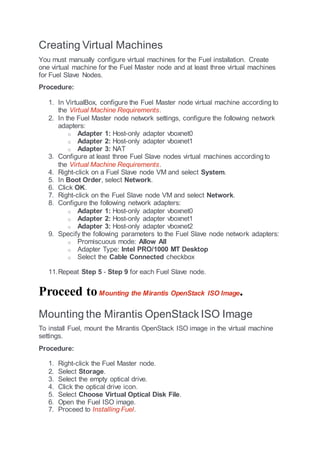 Creating Virtual Machines
You must manually configure virtual machines for the Fuel installation. Create
one virtual machine for the Fuel Master node and at least three virtual machines
for Fuel Slave Nodes.
Procedure:
1. In VirtualBox, configure the Fuel Master node virtual machine according to
the Virtual Machine Requirements.
2. In the Fuel Master node network settings, configure the following network
adapters:
o Adapter 1: Host-only adapter vboxnet0
o Adapter 2: Host-only adapter vboxnet1
o Adapter 3: NAT
3. Configure at least three Fuel Slave nodes virtual machines accordingto
the Virtual Machine Requirements.
4. Right-click on a Fuel Slave node VM and select System.
5. In Boot Order, select Network.
6. Click OK.
7. Right-click on the Fuel Slave node VM and select Network.
8. Configure the following network adapters:
o Adapter 1: Host-only adapter vboxnet0
o Adapter 2: Host-only adapter vboxnet1
o Adapter 3: Host-only adapter vboxnet2
9. Specify the following parameters to the Fuel Slave node network adapters:
o Promiscuous mode: Allow All
o Adapter Type: Intel PRO/1000 MT Desktop
o Select the Cable Connected checkbox
11.Repeat Step 5 - Step 9 for each Fuel Slave node.
Proceed toMounting the Mirantis OpenStack ISO Image.
Mounting the Mirantis OpenStack ISO Image
To install Fuel, mount the Mirantis OpenStack ISO image in the virtual machine
settings.
Procedure:
1. Right-click the Fuel Master node.
2. Select Storage.
3. Select the empty optical drive.
4. Click the optical drive icon.
5. Select Choose Virtual Optical Disk File.
6. Open the Fuel ISO image.
7. Proceed to Installing Fuel.
 