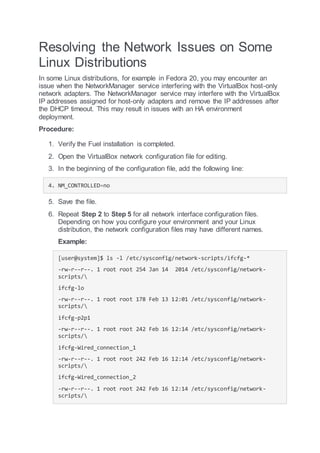 Resolving the Network Issues on Some
Linux Distributions
In some Linux distributions, for example in Fedora 20, you may encounter an
issue when the NetworkManager service interfering with the VirtualBox host-only
network adapters. The NetworkManager service may interfere with the VirtualBox
IP addresses assigned for host-only adapters and remove the IP addresses after
the DHCP timeout. This may result in issues with an HA environment
deployment.
Procedure:
1. Verify the Fuel installation is completed.
2. Open the VirtualBox network configuration file for editing.
3. In the beginning of the configuration file, add the following line:
4. NM_CONTROLLED=no
5. Save the file.
6. Repeat Step 2 to Step 5 for all network interface configuration files.
Depending on how you configure your environment and your Linux
distribution, the network configuration files may have different names.
Example:
[user@system]$ ls -l /etc/sysconfig/network-scripts/ifcfg-*
-rw-r--r--. 1 root root 254 Jan 14 2014 /etc/sysconfig/network-
scripts/
ifcfg-lo
-rw-r--r--. 1 root root 178 Feb 13 12:01 /etc/sysconfig/network-
scripts/
ifcfg-p2p1
-rw-r--r--. 1 root root 242 Feb 16 12:14 /etc/sysconfig/network-
scripts/
ifcfg-Wired_connection_1
-rw-r--r--. 1 root root 242 Feb 16 12:14 /etc/sysconfig/network-
scripts/
ifcfg-Wired_connection_2
-rw-r--r--. 1 root root 242 Feb 16 12:14 /etc/sysconfig/network-
scripts/
 