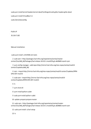 sudoyum install kernel-headerskernel-devel fontforge binutilsglibc-headersglibc-devel
sudoyum install VirtualBox-5.1
sudo/sbin/vboxconfig
PublicIP
35.154.7.165
Manual Installation:
sudo yuminstall -yPyYAMLnet-tools
2 sudo rpm-i http://packages.fuel-infra.org/repositories/centos/master-
centos7/os/x86_64/Packages/fuel-release-10.0.0-1.mos6376.git.a8c98d0.noarch.rpm
3 yum-config-manager--add-repo=http://mirror.fuel-infra.org/mos-repos/centos/mos9.0-
centos7/updates/x86_64/
4 rpm --importhttp://mirror.fuel-infra.org/mos-repos/centos/mos9.0-centos7/updates/RPM-
GPG-KEY-mos9.0
5 sudo rpm--importhttp://mirror.fuel-infra.org/mos-repos/centos/mos9.0-
centos7/updates/RPM-GPG-KEY-mos9.0
6 ls
7 yum cleanall
8 yum install python-cudet
9 sudo yuminstall python-cudet
10 update-prepare prepare master
11 sudo rpm -i http://packages.fuel-infra.org/repositories/centos/master-
centos7/os/x86_64/Packages/fuel-release-10.0.0-1.mos6376.git.a8c98d0.noarch.rpm
12 sudo yuminstall -yfuel-setup
13 ls
 