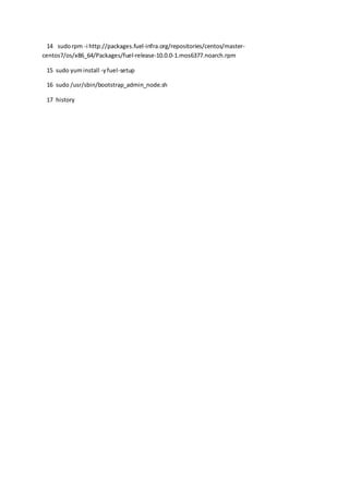 14 sudorpm -i http://packages.fuel-infra.org/repositories/centos/master-
centos7/os/x86_64/Packages/fuel-release-10.0.0-1.mos6377.noarch.rpm
15 sudo yuminstall -yfuel-setup
16 sudo /usr/sbin/bootstrap_admin_node.sh
17 history
 