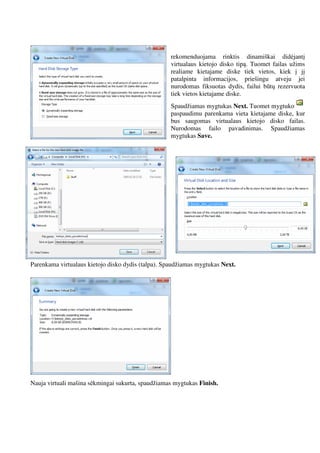 rekomenduojama rinktis dinamiškai didėjantį
virtualaus kietojo disko tipą. Tuomet failas užims
realiame kietajame diske tiek vietos, kiek į jį
patalpinta informacijos, priešingu atveju jei
nurodomas fiksuotas dydis, failui būtų rezervuota
tiek vietos kietajame diske.
Spaudžiamas mygtukas Next. Tuomet mygtuko
paspaudimu parenkama vieta kietajame diske, kur
bus saugomas virtualaus kietojo disko failas.
Nurodomas failo pavadinimas. Spaudžiamas
mygtukas Save.
Parenkama virtualaus kietojo disko dydis (talpa). Spaudžiamas mygtukas Next.
Nauja virtuali mašina sėkmingai sukurta, spaudžiamas mygtukas Finish.
 