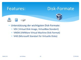  Unterstützung der wichtigsten Disk-Formate:
 VDI ( Virtual Disk Image, VirtualBox Standart)
 VMDK (VMWare Virtual Machine Disk Format)
 VHD (Microsoft Standart für Virtuelle Disks)
Features: Disk-Formate
27.05.2014Modul 214 Joel Ambass 10
 