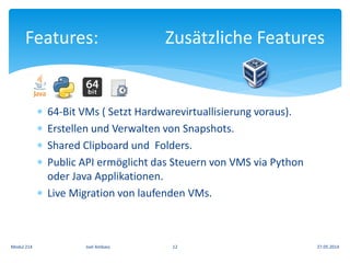  64-Bit VMs ( Setzt Hardwarevirtuallisierung voraus).
 Erstellen und Verwalten von Snapshots.
 Shared Clipboard und Folders.
 Public API ermöglicht das Steuern von VMS via Python
oder Java Applikationen.
 Live Migration von laufenden VMs.
Features: Zusätzliche Features
27.05.2014Modul 214 Joel Ambass 12
 